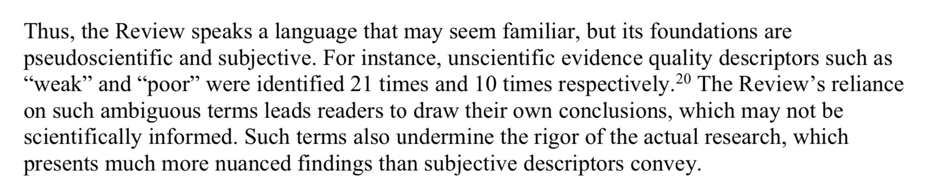 Thus, the Review speaks a language that may seem familiar, but its foundations are pseudoscientific and subjective. For instance, unscientific evidence quality descriptors such as “weak” and “poor” were identified 21 times and 10 times respectively.20 The Review’s reliance on such ambiguous terms leads readers to draw their own conclusions, which may not be scientifically informed. Such terms also undermine the rigor of the actual research, which presents much more nuanced findings than subjective descriptors convey.