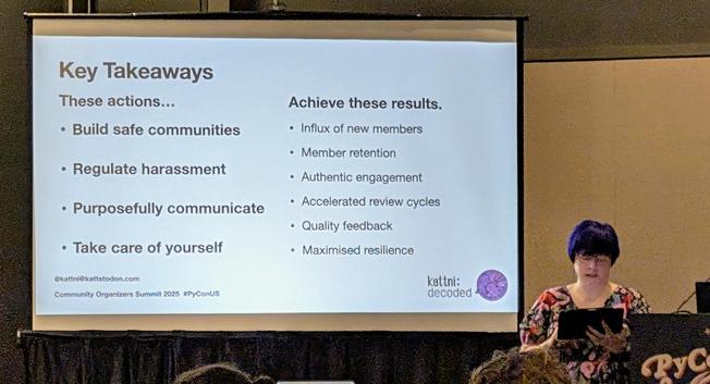 Kattni stands behind a podium speaking. amA slide projected says, Key Takeaways

These actions...

Build safe communities

Regulate harassment

Purposefully communicate

Take care of yourself

Achieve these results…

Influx of new members

Member retention

Authentic engagement

Accelerated review cycles

Quality feedback

Maximised resilience
