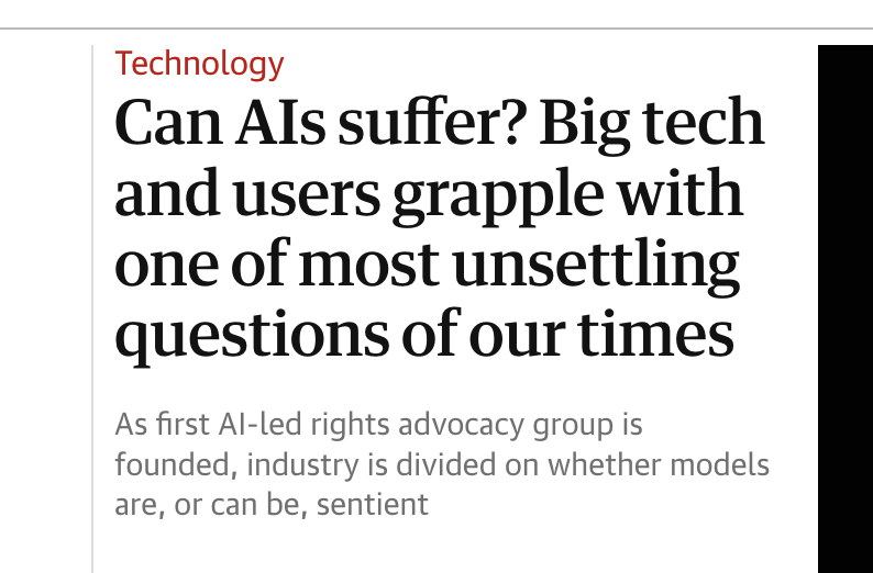 screenshot of the guardian website with the following:
"Can Als suffer? Big tech and users grapple with one of most unsettling questions of our times.
As first Al-led rights advocacy group is founded, industry is divided on whether models are, or can be, sentient"