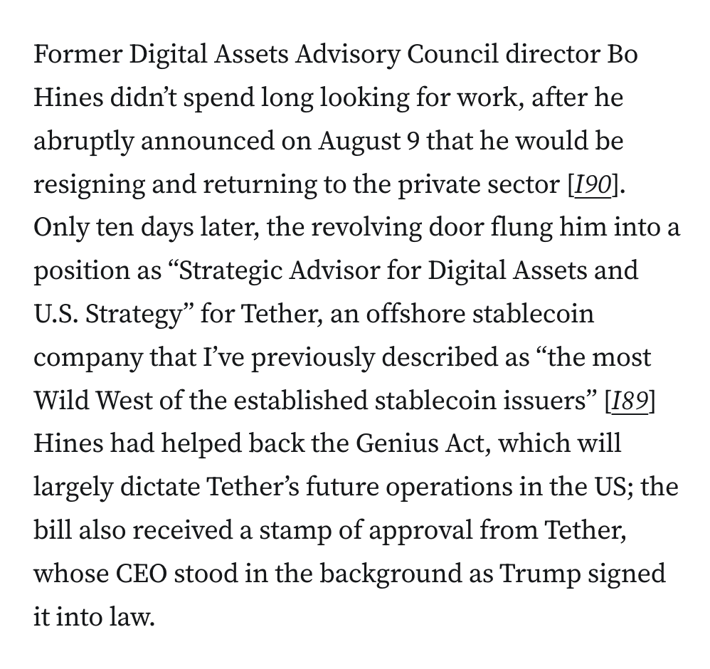 Former Digital Assets Advisory Council director Bo Hines didn’t spend long looking for work, after he abruptly announced on August 9 that he would be resigning and returning to the private sector [I90]. Only ten days later, the revolving door flung him into a position as “Strategic Advisor for Digital Assets and U.S. Strategy” for Tether, an offshore stablecoin company that I’ve previously described as “the most Wild West of the established stablecoin issuers” [I89] Hines had helped back the Genius Act, which will largely dictate Tether’s future operations in the US; the bill also received a stamp of approval from Tether, whose CEO stood in the background as Trump signed it into law.