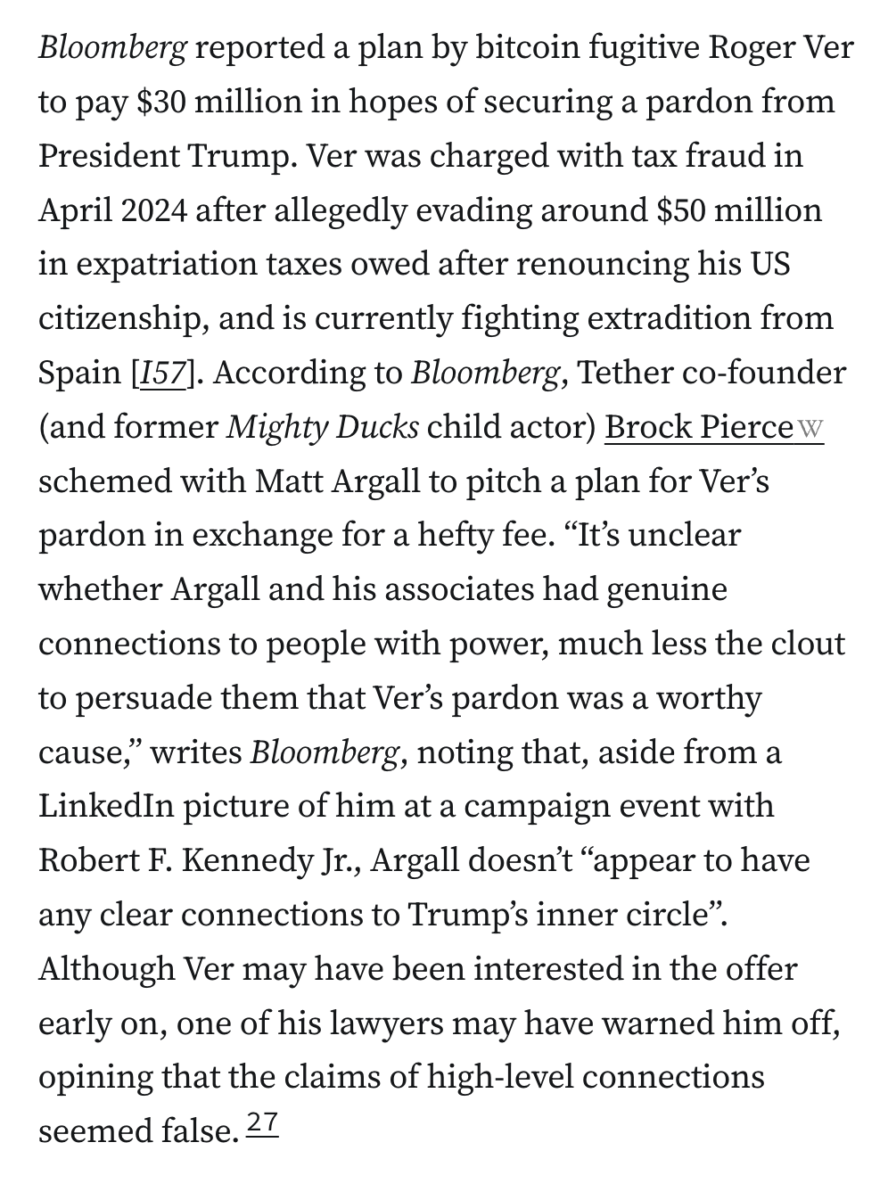Bloomberg reported a plan by bitcoin fugitive Roger Ver to pay $30 million in hopes of securing a pardon from President Trump. Ver was charged with tax fraud in April 2024 after allegedly evading around $50 million in expatriation taxes owed after renouncing his US citizenship, and is currently fighting extradition from Spain [I57]. According to Bloomberg, Tether co-founder (and former Mighty Ducks child actor) Brock Pierce schemed with Matt Argall to pitch a plan for Ver’s pardon in exchange for a hefty fee. “It’s unclear whether Argall and his associates had genuine connections to people with power, much less the clout to persuade them that Ver’s pardon was a worthy cause,” writes Bloomberg, noting that, aside from a LinkedIn picture of him at a campaign event with Robert F. Kennedy Jr., Argall doesn’t “appear to have any clear connections to Trump’s inner circle”. Although Ver may have been interested in the offer early on, one of his lawyers may have warned him off, opining that the claims of high-level connections seemed false.27