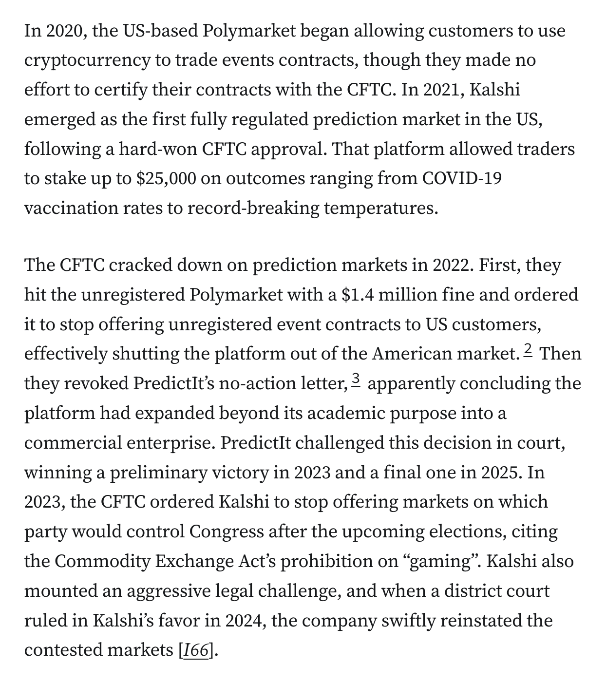 In 2020, the US-based Polymarket began allowing customers to use cryptocurrency to trade events contracts, though they made no effort to certify their contracts with the CFTC. In 2021, Kalshi emerged as the first fully regulated prediction market in the US, following a hard-won CFTC approval. That platform allowed traders to stake up to $25,000 on outcomes ranging from COVID-19 vaccination rates to record-breaking temperatures.

The CFTC cracked down on prediction markets in 2022. First, they hit the unregistered Polymarket with a $1.4 million fine and ordered it to stop offering unregistered event contracts to US customers, effectively shutting the platform out of the American market.2 Then they revoked PredictIt’s no-action letter,3 apparently concluding the platform had expanded beyond its academic purpose into a commercial enterprise. PredictIt challenged this decision in court, winning a preliminary victory in 2023 and a final one in 2025. In 2023, the CFTC ordered Kalshi to stop offering markets on which party would control Congress after the upcoming elections, citing the Commodity Exchange Act’s prohibition on “gaming”. Kalshi also mounted an aggressive legal challenge, and when a district court ruled in Kalshi’s favor in 2024, the company swiftly reinstated the contested markets [I66].

