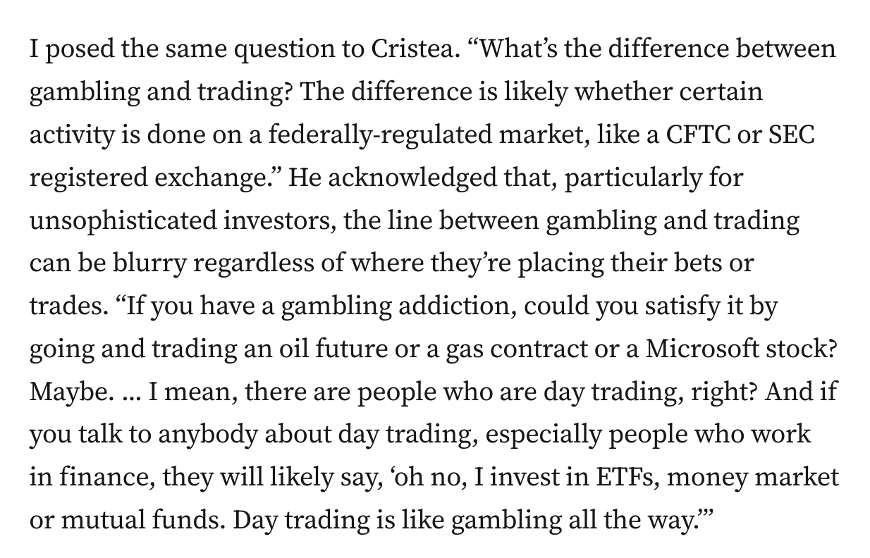 I posed the same question to Cristea. “What’s the difference between gambling and trading? The difference is likely whether certain activity is done on a federally-regulated market, like a CFTC or SEC registered exchange.” He acknowledged that, particularly for unsophisticated investors, the line between gambling and trading can be blurry regardless of where they’re placing their bets or trades. “If you have a gambling addiction, could you satisfy it by going and trading an oil future or a gas contract or a Microsoft stock? Maybe. ... I mean, there are people who are day trading, right? And if you talk to anybody about day trading, especially people who work in finance, they will likely say, ‘oh no, I invest in ETFs, money market or mutual funds. Day trading is like gambling all the way.’”