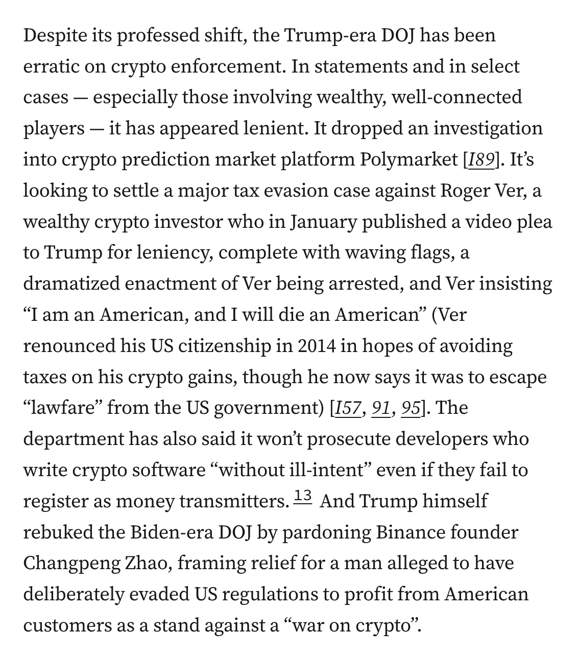 Despite its professed shift, the Trump-era DOJ has been erratic on crypto enforcement. In statements and in select cases — especially those involving wealthy, well-connected players — it has appeared lenient. It dropped an investigation into crypto prediction market platform Polymarket [I89]. It’s looking to settle a major tax evasion case against Roger Ver, a wealthy crypto investor who in January published a video plea to Trump for leniency, complete with waving flags, a dramatized enactment of Ver being arrested, and Ver insisting “I am an American, and I will die an American” (Ver renounced his US citizenship in 2014 in hopes of avoiding taxes on his crypto gains, though he now says it was to escape “lawfare” from the US government) [I57, 91, 95]. The department has also said it won’t prosecute developers who write crypto software “without ill-intent” even if they fail to register as money transmitters.13 And Trump himself rebuked the Biden-era DOJ by pardoning Binance founder Changpeng Zhao, framing relief for a man alleged to have deliberately evaded US regulations to profit from American customers as a stand against a “war on crypto”.