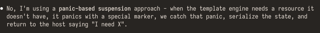 The unhinged ramblings of a mad large language model saying: "No, I'm using a panic-based suspension approach. When the template engine needs a resource it doesn't have, it panics with a special marker. We catch that panic, serialize the state, and return to the host saying, 'I need X'"