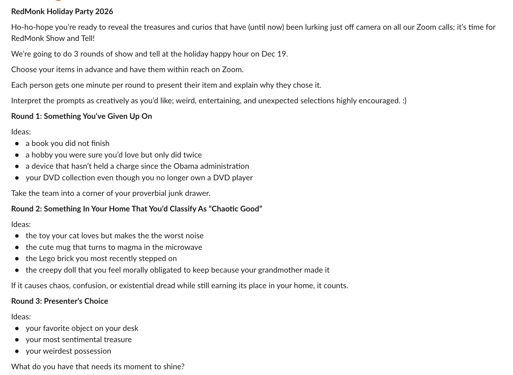 RedMonk Holiday Party 2026
Ho-ho-hope you’re ready to reveal the treasures and curios that have (until now) been lurking just off camera on all our Zoom calls; it’s time for RedMonk Show and Tell!
We’re going to do 3 rounds of show and tell at the holiday happy hour on Dec 19.
Choose your items in advance and have them within reach on Zoom.
Each person gets one minute per round to present their item and explain why they chose it.
Interpret the prompts as creatively as you’d like; weird, entertaining, and unexpected selections highly encouraged. :)
Round 1: Something You’ve Given Up On
Ideas:
a book you did not finish
a hobby you were sure you’d love but only did twice
a device that hasn’t held a charge since the Obama administration
your DVD collection even though you no longer own a DVD player
Take the team into a corner of your proverbial junk drawer.
Round 2: Something In Your Home That You’d Classify As “Chaotic Good”
Ideas:
the toy your cat loves but makes the the worst noise
the cute mug that turns to magma in the microwave
the Lego brick you most recently stepped on
the creepy doll that you feel morally obligated to keep because your grandmother made it
If it causes chaos, confusion, or existential dread while still earning its place in your home, it counts.
Round 3: Presenter’s Choice
Ideas:
your favorite object on your desk
your most sentimental treasure
your weirdest possession
What do you have that needs its moment to shine?
