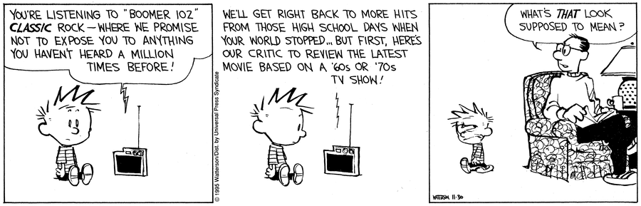 Calvin & Hobbes comic strip; Calvin is listening to the radio

You're listening to "Boomer 102" CLASSIC rock — where we promise not to expose you to anything you haven't heard a million tines before!
We'll get right back to more hits from those high school days when your world stopped... But first, here's our critic to review the latest movie based on a '60s or '70s TV show!

Calvin glances at his dad pityfully, he says "What's *that* look supposed to mean?"
