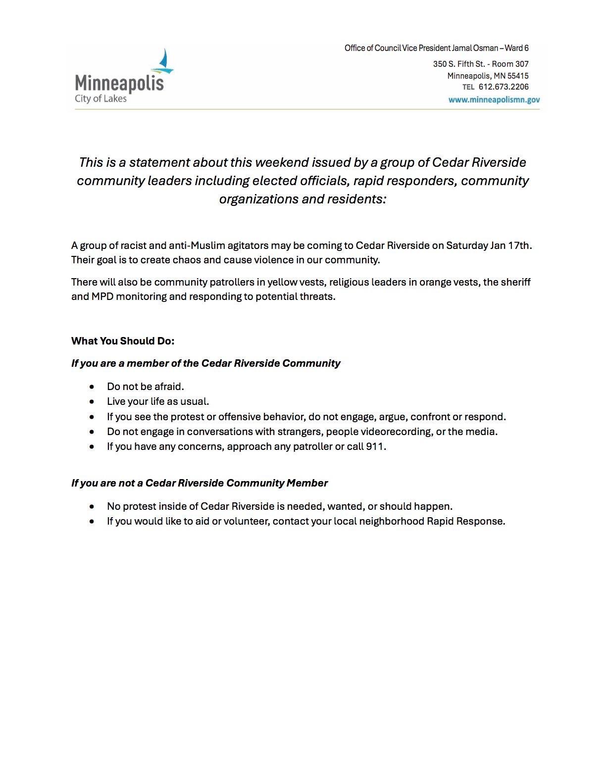 Office of Council Vice President Jamal Osman -Ward 6


This is a statement about this weekend issued by a group of Cedar Riverside
community leaders including elected officials, rapid responders, community
organizations and residents:

A group of racist and anti-Muslim agitators may be coming to Cedar Riverside on Saturday Jan 17th. Their goal is to create chaos and cause violence in our community.

There will also be community patrollers in yellow vests, religious leaders in orange vests, the sheriff and MPD monitoring and responding to potential threats.

What You Should Do:

If you are a member of the Cedar Riverside Community
* Do not be afraid.
* Live your life as usual.
* If you see the protest or offensive behavior, do not engage, argue, confront or respond.
* Do not engage in conversations with strangers, people videorecording, or the media.
* If you have any concerns, approach any patroller or call 911.

If you are not a Cedar Riverside Community Member
* No protest inside of Cedar Riverside is needed, wanted, or should happen.
* If you would like to aid or volunteer, contact your local neighborhood Rapid Response.
