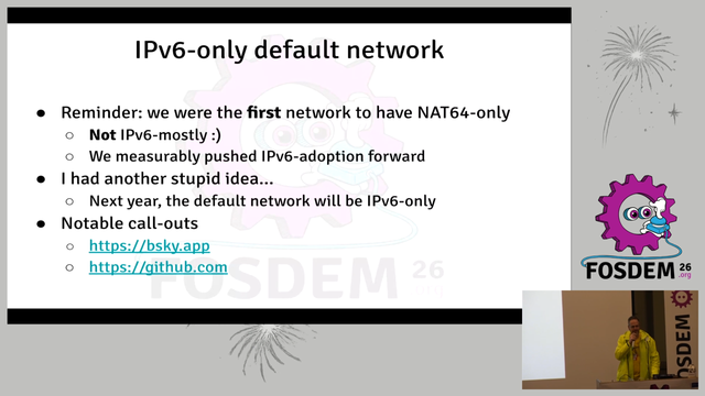 Screenshot from FOSDEM pre-closing remarks with the logo and the speaker on the bottom right slide text:

IPv6-only default network
- Reminder: we were the first network to have NAT64-only
   - Not IPv6-mostly :)
   - We measurably pushed IPv6-adoption forward
- | had another stupid idea...
    - Next year, the default network will be IPv6-only
- Notable call-outs r=
    - https://bsky.app
    - https://github.com