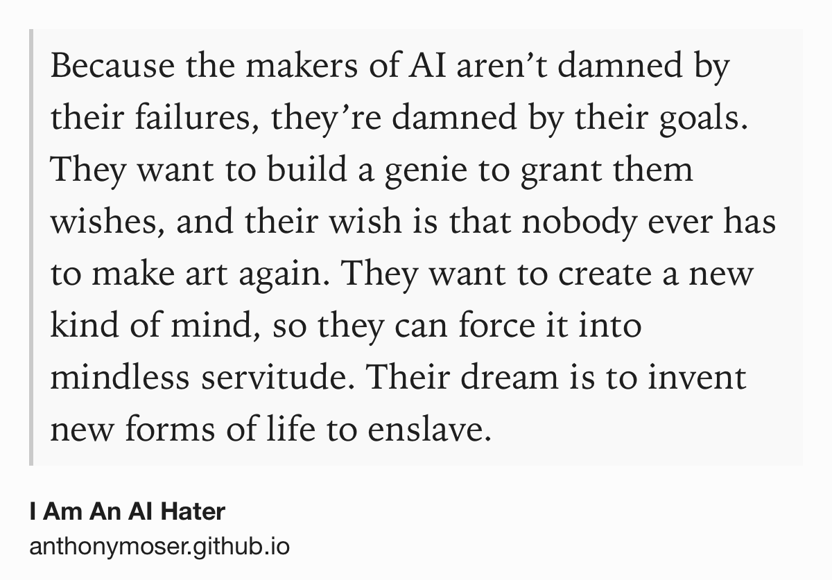 Text Shot: Because the makers of AI aren’t damned by their failures, they’re damned by their goals. They want to build a genie to grant them wishes, and their wish is that nobody ever has to make art again. They want to create a new kind of mind, so they can force it into mindless servitude. Their dream is to invent new forms of life to enslave.