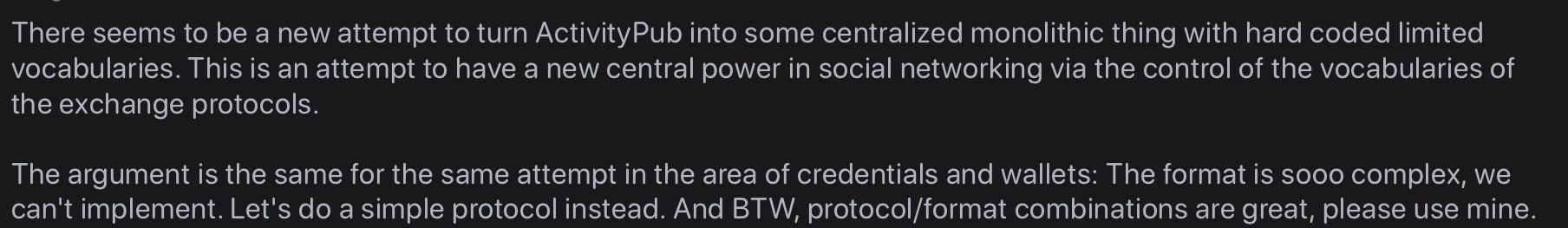 There seems to be a new attempt to turn ActivityPub into some centralized monolithic thing with hard coded limited vocabularies. This is an attempt to have a new central power in social networking via the control of the vocabularies of the exchange protocols.
The argument is the same for the same attempt in the area of credentials and wallets: The format is sooo complex, we can't implement. Let's do a simple protocol instead. And BTW, protocol/format combinations are great, please use mine.
https://mamot.fr/@rigo/116124930230474415