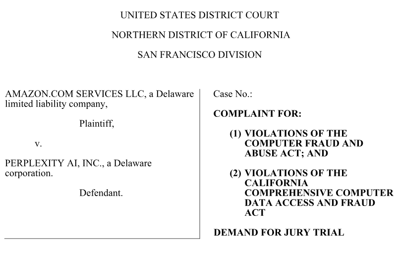 Screenshot of a legal complaint filed in the US District Court, Northern District of California, San Francisco Division
AMAZON.COM SERVICES LLC., a Delaware limited liability company, Plaintiff,
v.
PERPLEXITY AI, INC., a Delaware corporation. Defendant.
Complaint for:
1) Violations of the Computer Fraud and Abuse Act; and
2) Violations of the California Comprehensive Computer Data Access and Fraud Act
DEMAND FOR JURY TRIAL