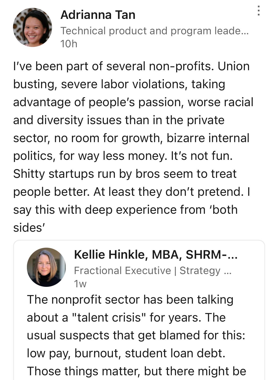 Screenshot of a LinkedIn post where I respond to a question about why Gen Z doesn’t want to work in nonprofits
I say: “I've been part of several non-profits. Union busting, severe labor violations, taking advantage of people's passion, worse racial and diversity issues than in the private sector, no room for growth, bizarre internal politics, for way less money. It's not fun.
Shitty startups run by bros seem to treat people better. At least they don't pretend. I say this with deep experience from 'both sides'