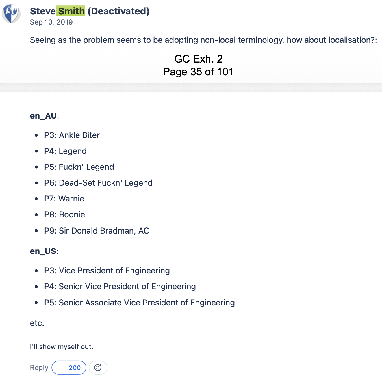 Screenshot of a court document:
Steve Smith (Deactivated)
Sep 10, 2019
Seeing as the problem seems to be adopting non-local terminology, how about localisation?:
en_AU:
P3: Ankle Biter
P4: Legend
P5: Fuckn' Legend
P6: Dead-Set Fuckn' Legend
P7: Warnie
P8: Boonie
P9: Sir Donald Bradman, AC
en_US:
P3: Vice President of Engineering
P4: Senior Vice President of Engineering
P5: Senior Associate Vice President of Engineering
Etc.
I'll show myself out.