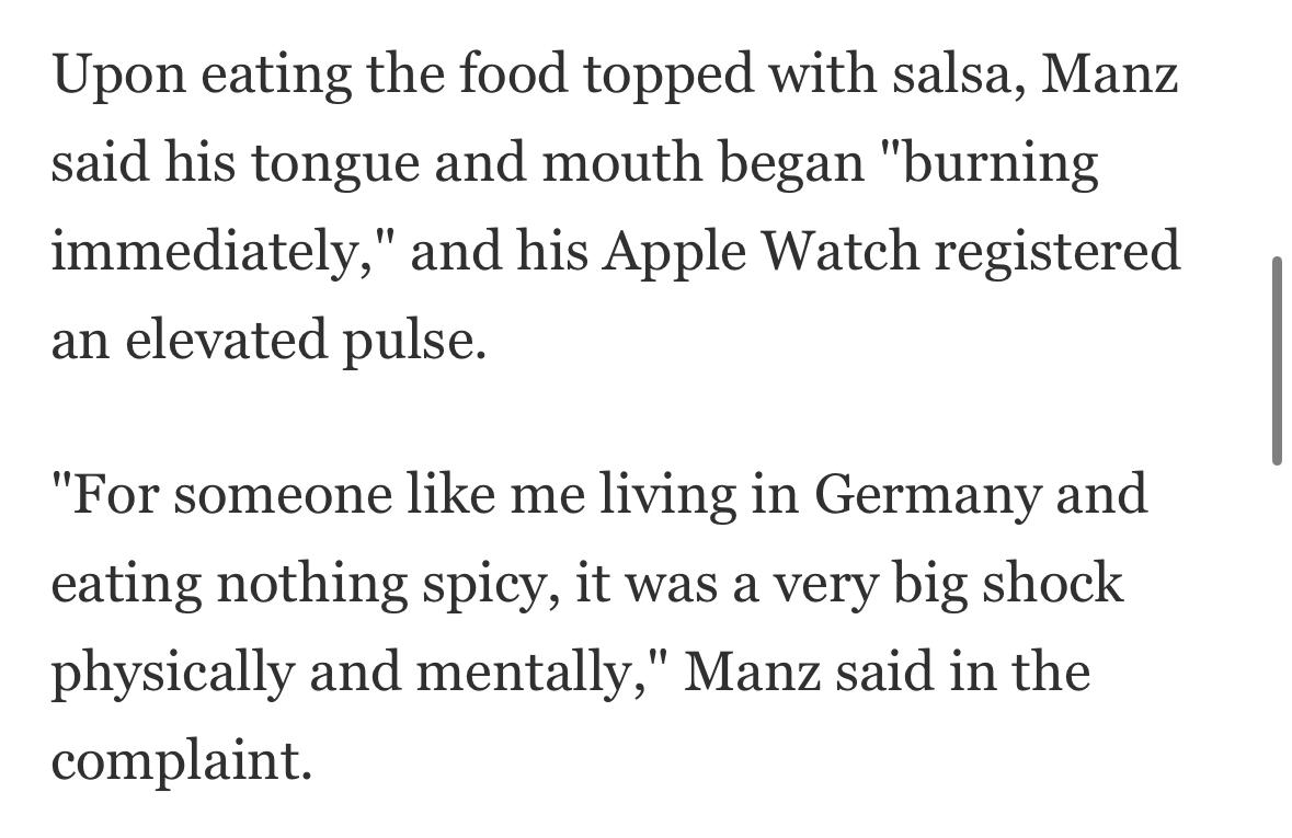 Screenshot of story:
Upon eating the food topped with salsa, Manz said his tongue and mouth began "burning immediately," and his Apple Watch registered an elevated pulse. "For someone like me living in Germany and eating nothing spicy, it was a very big shock physically and mentally," Manz said in the complaint.