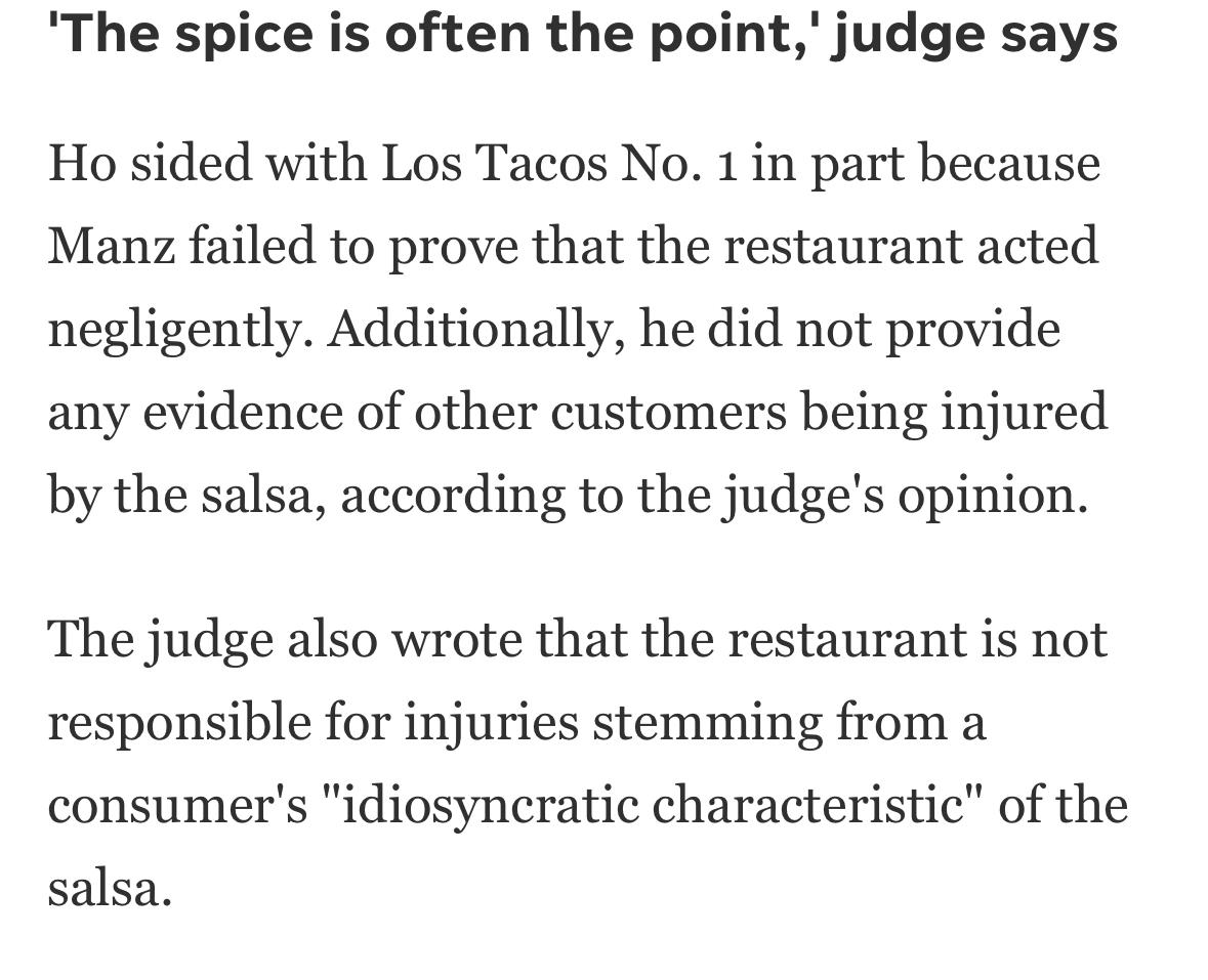 Screenshot of story:
The spice is often the point,' judge says Ho sided with Los Tacos No. 1 in part because Manz failed to prove that the restaurant acted negligently. Additionally, he did not provide any evidence of other customers being injured by the salsa, according to the judge's opinion. The judge also wrote that the restaurant is not responsible for injuries stemming from a consumer's "idiosyncratic characteristic" of the salsa.