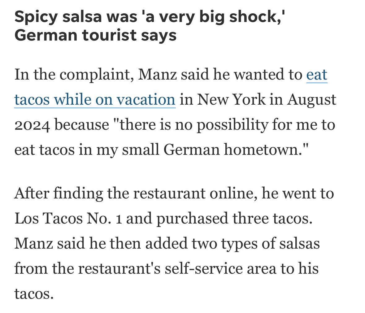 Screenshot of news story:
Spicy salsa was 'a very big shock,' German tourist says In the complaint, Manz said he wanted to eat tacos while on vacation in New York in August 2024 because "there is no possibility for me to eat tacos in my small German hometown." After finding the restaurant online, he went to Los Tacos No. 1 and purchased three tacos. Manz said he then added two types of salsas from the restaurant's self-service area to his tacos.