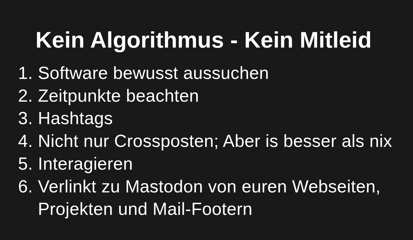 Kein Algorithmus - Kein Mitleid
Software bewusst aussuchen
Zeitpunkte beachten
Hashtags
Nicht nur Crossposten; Aber is besser als nix
Interagieren
Verlinkt zu Mastodon von euren Webseiten, Projekten und Mail-Footern
CTA
Seid erfolgreich im Fedvierse
+1: Public Money = Public Social Media
Baut Bots und föderierte Dienste mit Fedify und Botkit
Für die Adoption der “Massen” braucht es mehr Geld in Software und Community
Looking @ you Land SH / Bund / EU
Links Tools: @sabrinkmann@hachyderm.io