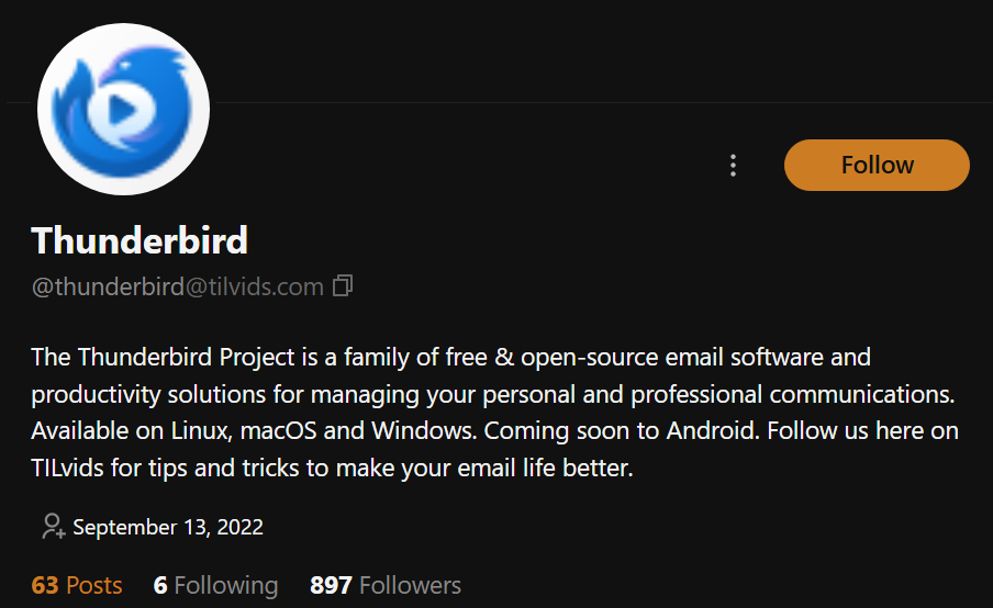 A fediverse account profile for @thunderbird@tilvids.com. White text on black:

Thunderbird
@thunderbird@tilvids.com

The Thunderbird Project is a family of free & open-source email software and productivity solutions for managing your personal and professional communications. Available on Linux, macOS and Windows. Coming soon to Android. Follow us here on TILvids for tips and tricks to make your email life better.

September 13, 2022

63 Posts 6 Following 897 Followers
