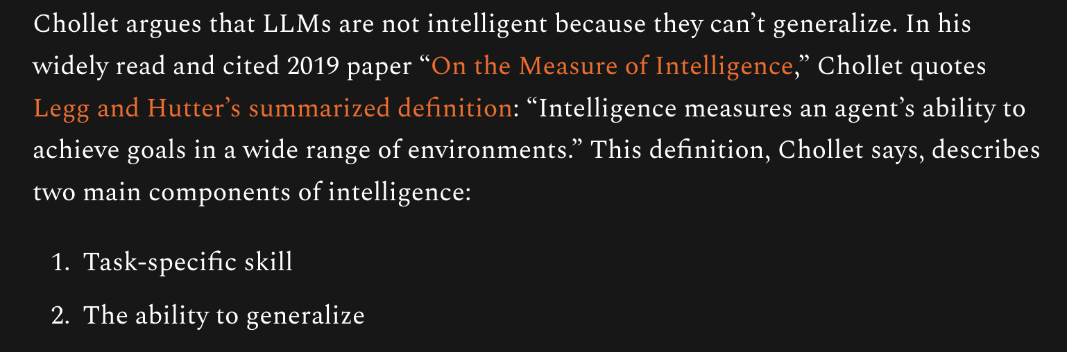Chollet argues that LLMs are not intelligent because they can’t generalize. In his widely read and cited 2019 paper “On the Measure of Intelligence,” Chollet quotes Legg and Hutter’s summarized definition: “Intelligence measures an agent’s ability to achieve goals in a wide range of environments.” This definition, Chollet says, describes two main components of intelligence:

Task-specific skill

The ability to generalize