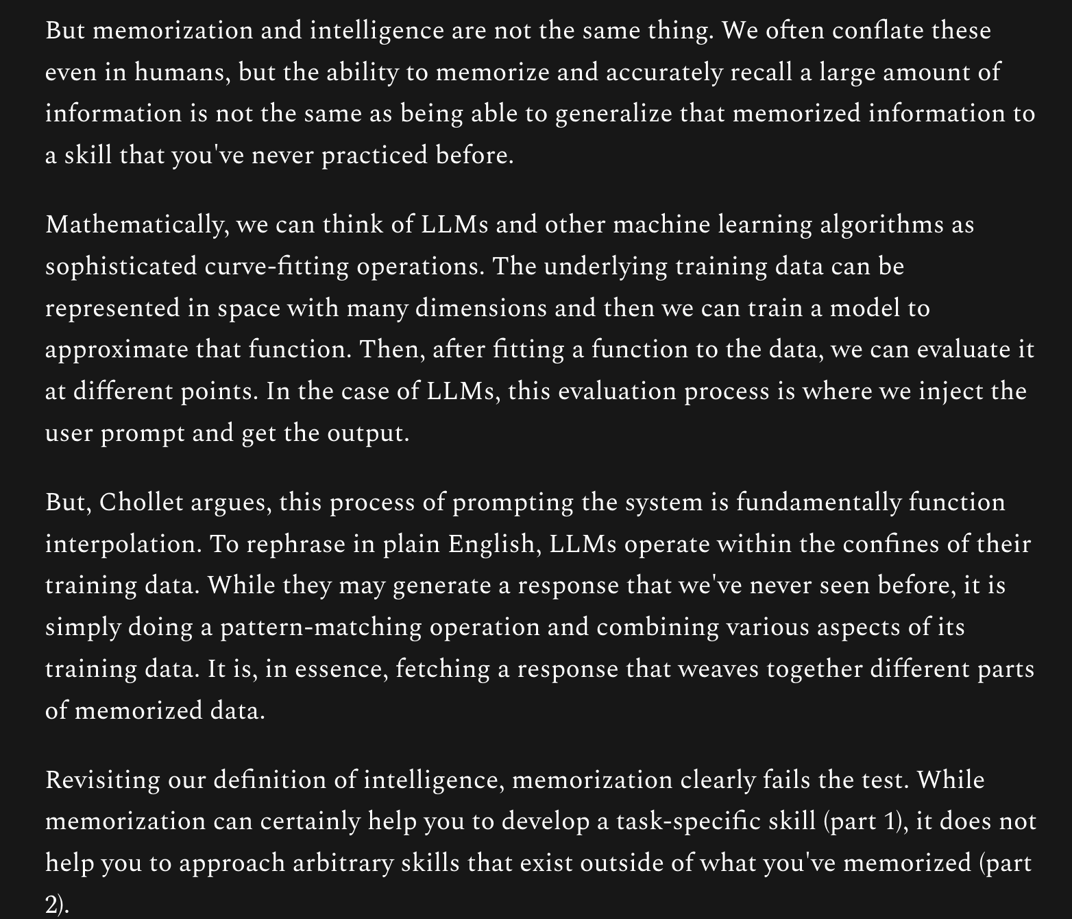But memorization and intelligence are not the same thing. We often conflate these even in humans, but the ability to memorize and accurately recall a large amount of information is not the same as being able to generalize that memorized information to a skill that you've never practiced before.

Mathematically, we can think of LLMs and other machine learning algorithms as sophisticated curve-fitting operations. The underlying training data can be represented in space with many dimensions and then we can train a model to approximate that function. Then, after fitting a function to the data, we can evaluate it at different points. In the case of LLMs, this evaluation process is where we inject the user prompt and get the output.

But, Chollet argues, this process of prompting the system is fundamentally function interpolation. To rephrase in plain English, LLMs operate within the confines of their training data. While they may generate a response that we've never seen before, it is simply doing a pattern-matching operation and combining various aspects of its training data. It is, in essence, fetching a response that weaves together different parts of memorized data.

Revisiting our definition of intelligence, memorization clearly fails the test. While memorization can certainly help you to develop a task-specific skill (part 1), it does not help you to approach arbitrary skills that exist outside of what you've memorized (part 2).