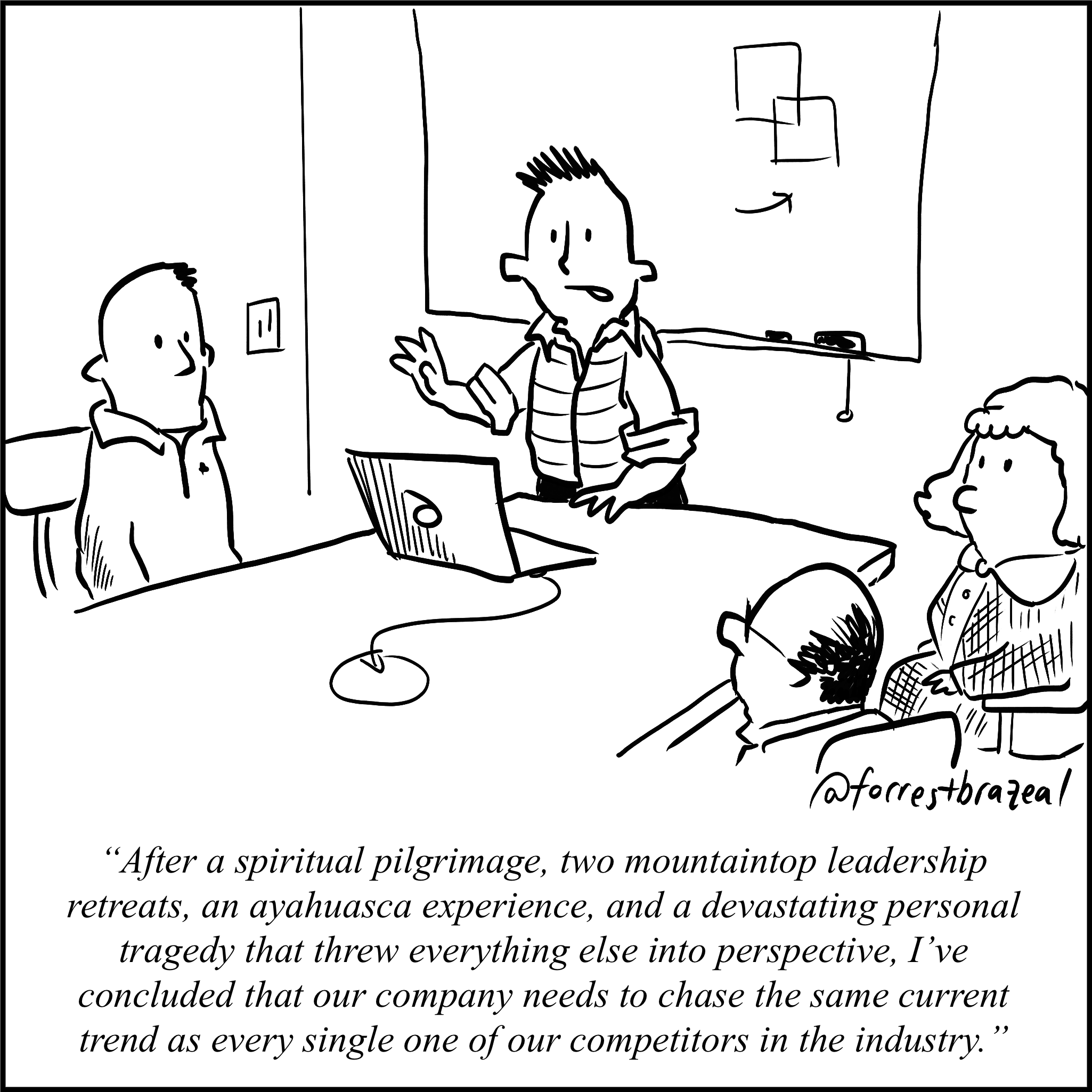 a founder tells his team: "after a spiritual pilgrimage, two mountaintop leadership retreats, an ayahuasca experience, and a devastating personal tragedy that threw everything else into perspective, I've concluded that our company needs to chase the same current trend as every single one of our competitors in the industry"