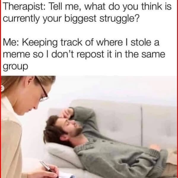 Picture of a guy laying down with a hand on his forehead, talking to a therapist who is taking notes:

Therapist: Tell me, what do you think is currently your biggest struggle?

Me: Keeping track of where i stole a meme so I don't repeat it in the same group.

(This meme is an exact copy of the original meme in the thread, save for this Alt Text)