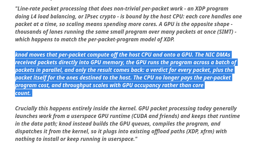 “Line-rate packet processing that does non-trivial per-packet work - an XDP program
doing L4 load balancing, or IPsec crypto - is bound by the host CPU: each core handles one
packet at a time, so scaling means spending more cores. A GPU is the opposite shape -
thousands of lanes running the same small program over many packets at once (SIMT) -
which happens to match the per-packet-program model of XDP.

Crucially this happens entirely inside the kernel. GPU packet processing today generally
launches work from a userspace GPU runtime (CUDA and friends) and keeps that runtime
in the data path; knod instead builds the GPU queues, compiles the program, and
dispatches it from the kernel, so it plugs into existing offload paths (XDP, xfrm) with
nothing to install or keep running in userspace.”