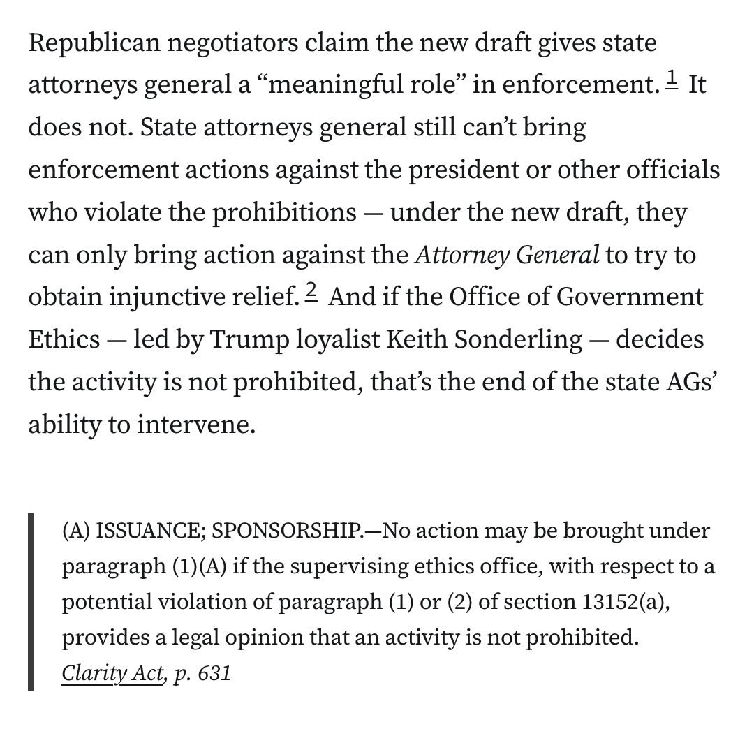 Republican negotiators claim the new draft gives state attorneys general a “meaningful role” in enforcement.1 It does not. State attorneys general still can’t bring enforcement actions against the president or other officials who violate the prohibitions — under the new draft, they can only bring action against the Attorney General to try to obtain injunctive relief.2 And if the Office of Government Ethics — led by Trump loyalist Keith Sonderling — decides the activity is not prohibited, that’s the end of the state AGs’ ability to intervene.

Blockquote: (A) ISSUANCE; SPONSORSHIP.—No action may be brought under paragraph (1)(A) if the supervising ethics office, with respect to a potential violation of paragraph (1) or (2) of section 13152(a), provides a legal opinion that an activity is not prohibited.
Clarity Act, p. 631
