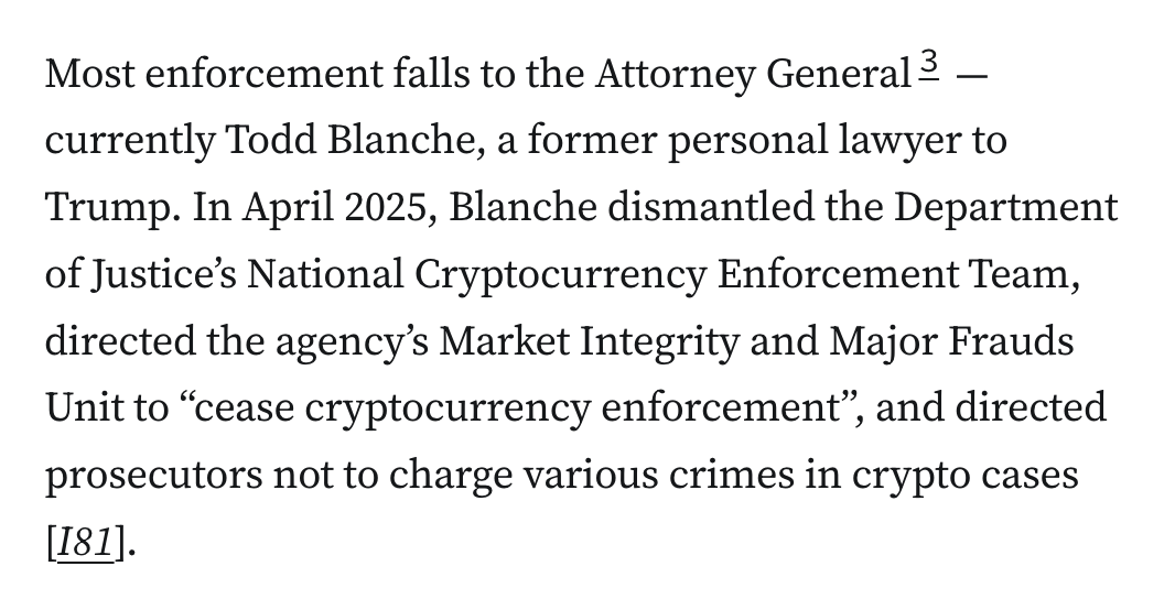 Most enforcement falls to the Attorney General3 — currently Todd Blanche, a former personal lawyer to Trump. In April 2025, Blanche dismantled the Department of Justice’s National Cryptocurrency Enforcement Team, directed the agency’s Market Integrity and Major Frauds Unit to “cease cryptocurrency enforcement”, and directed prosecutors not to charge various crimes in crypto cases [I81].