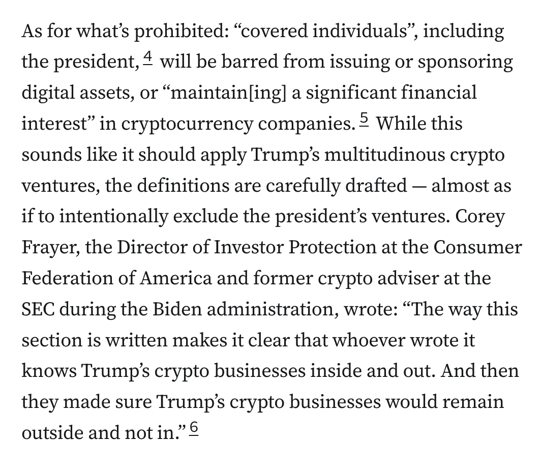As for what’s prohibited: “covered individuals”, including the president,4 will be barred from issuing or sponsoring digital assets, or “maintain[ing] a significant financial interest” in cryptocurrency companies.5 While this sounds like it should apply Trump’s multitudinous crypto ventures, the definitions are carefully drafted — almost as if to intentionally exclude the president’s ventures. Corey Frayer, the Director of Investor Protection at the Consumer Federation of America and former crypto adviser at the SEC during the Biden administration, wrote: “The way this section is written makes it clear that whoever wrote it knows Trump’s crypto businesses inside and out. And then they made sure Trump’s crypto businesses would remain outside and not in.”6
