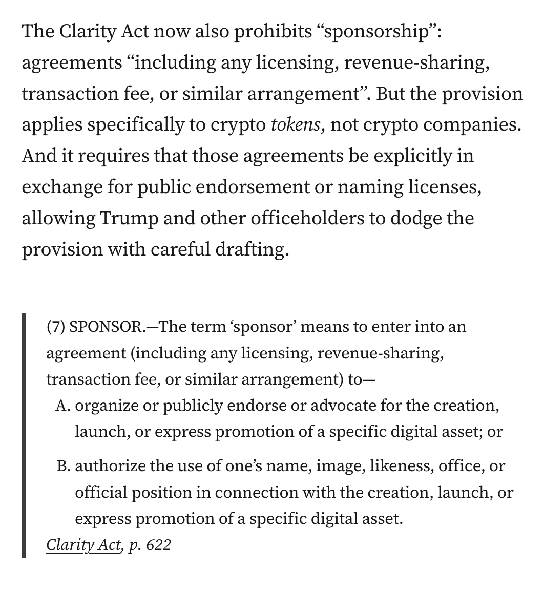 The Clarity Act now also prohibits “sponsorship”: agreements “including any licensing, revenue-sharing, transaction fee, or similar arrangement”. But the provision applies specifically to crypto tokens, not crypto companies. And it requires that those agreements be explicitly in exchange for public endorsement or naming licenses, allowing Trump and other officeholders to dodge the provision with careful drafting.

Blockquote: (7) SPONSOR.—The term ‘sponsor’ means to enter into an agreement (including any licensing, revenue-sharing, transaction fee, or similar arrangement) to—
organize or publicly endorse or advocate for the creation, launch, or express promotion of a specific digital asset; or
authorize the use of one’s name, image, likeness, office, or official position in connection with the creation, launch, or express promotion of a specific digital asset.
Clarity Act, p. 622