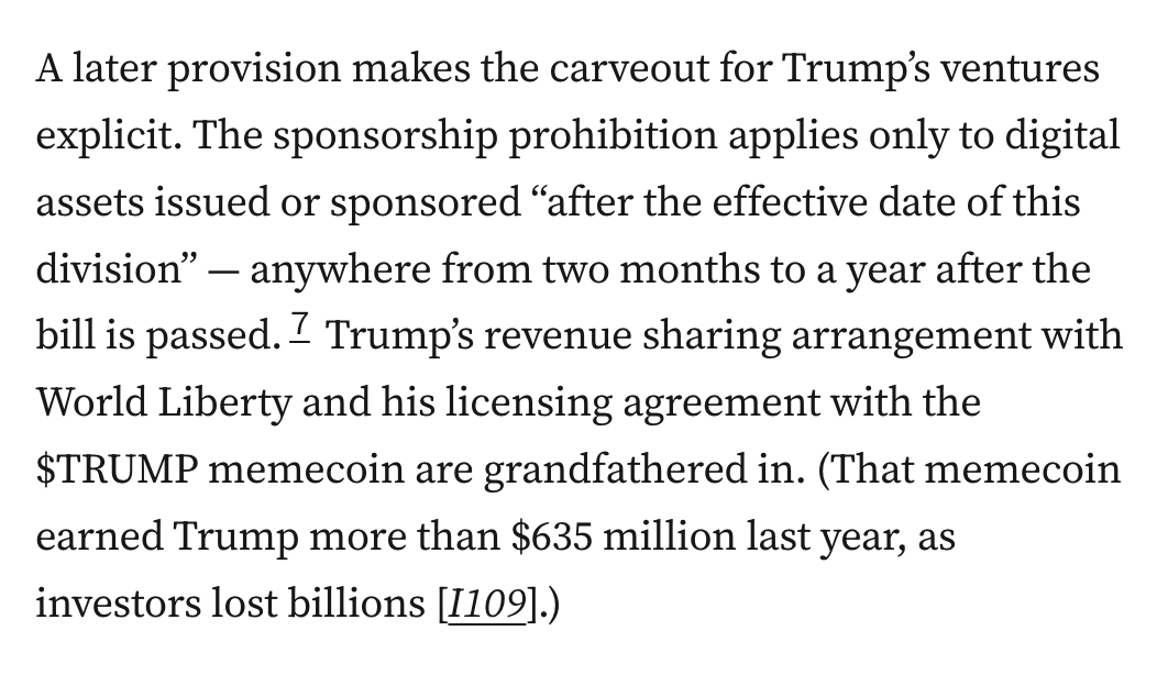 A later provision makes the carveout for Trump’s ventures explicit. The sponsorship prohibition applies only to digital assets issued or sponsored “after the effective date of this division” — anywhere from two months to a year after the bill is passed.7 Trump’s revenue sharing arrangement with World Liberty and his licensing agreement with the $TRUMP memecoin are grandfathered in. (That memecoin earned Trump more than $635 million last year, as investors lost billions [I109].)