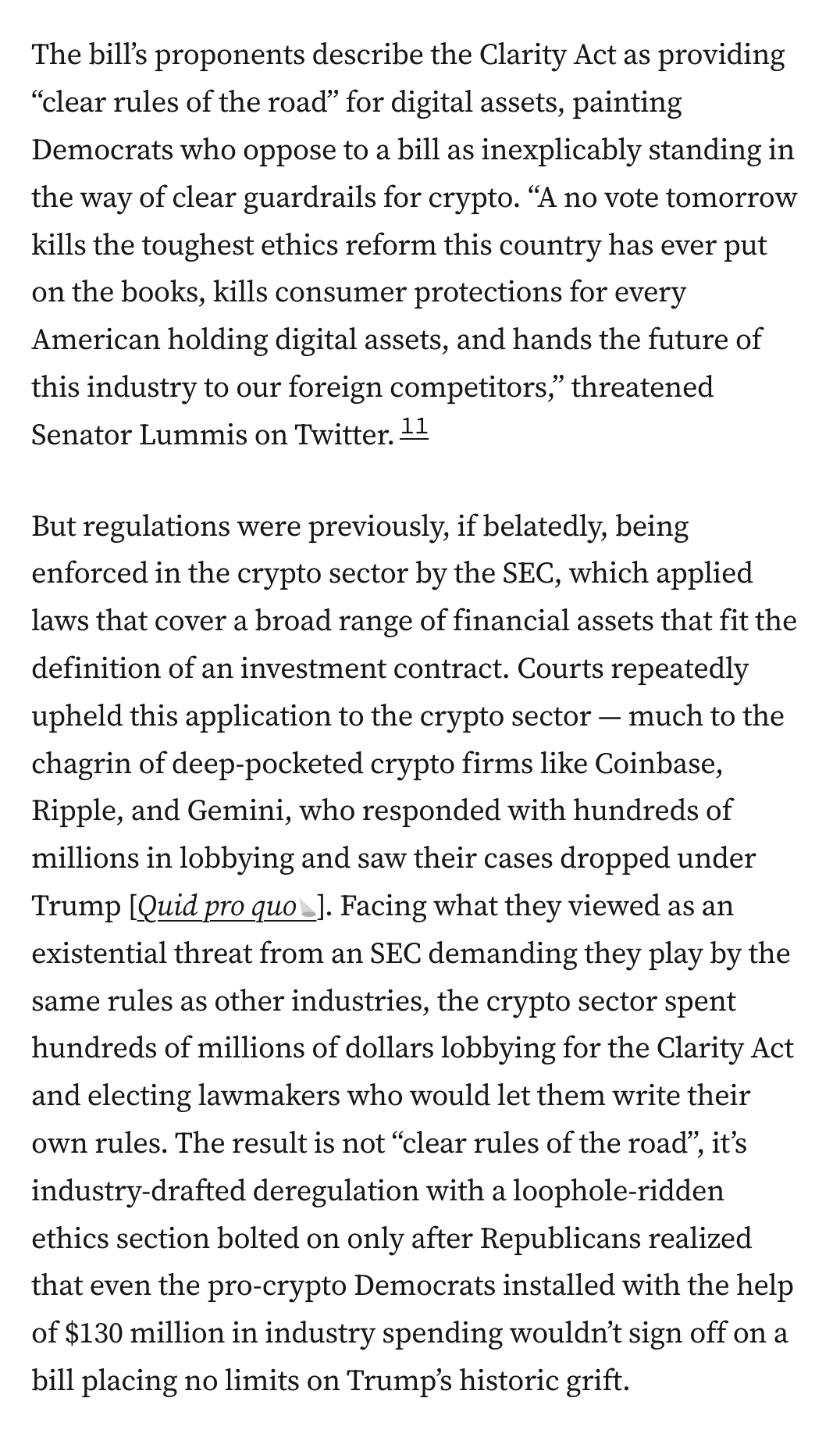 The bill’s proponents describe the Clarity Act as providing “clear rules of the road” for digital assets, painting Democrats who oppose to a bill as inexplicably standing in the way of clear guardrails for crypto. “A no vote tomorrow kills the toughest ethics reform this country has ever put on the books, kills consumer protections for every American holding digital assets, and hands the future of this industry to our foreign competitors,” threatened Senator Lummis on Twitter.11

But regulations were previously, if belatedly, being enforced in the crypto sector by the SEC, which applied laws that cover a broad range of financial assets that fit the definition of an investment contract. Courts repeatedly upheld this application to the crypto sector — much to the chagrin of deep-pocketed crypto firms like Coinbase, Ripple, and Gemini, who responded with hundreds of millions in lobbying and saw their cases dropped under Trump [Quid pro quo]. Facing what they viewed as an existential threa