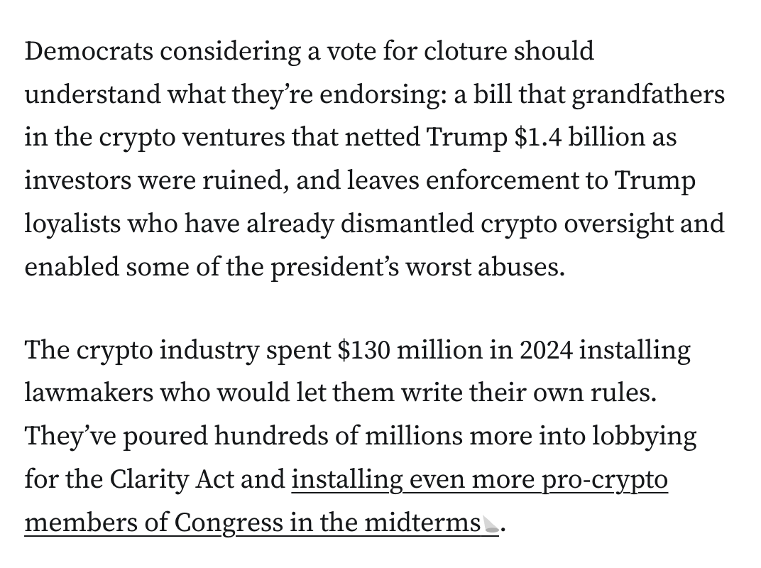 Democrats considering a vote for cloture should understand what they’re endorsing: a bill that grandfathers in the crypto ventures that netted Trump $1.4 billion as investors were ruined, and leaves enforcement to Trump loyalists who have already dismantled crypto oversight and enabled some of the president’s worst abuses.

The crypto industry spent $130 million in 2024 installing lawmakers who would let them write their own rules. They’ve poured hundreds of millions more into lobbying for the Clarity Act and installing even more pro-crypto members of Congress in the midterms.