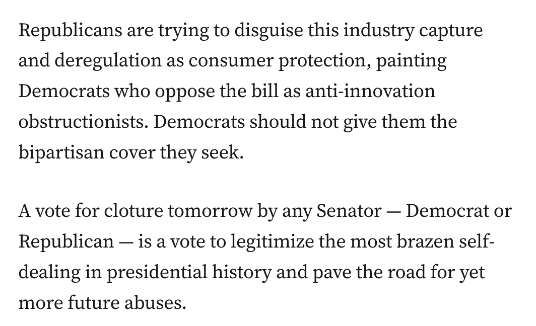 Republicans are trying to disguise this industry capture and deregulation as consumer protection, painting Democrats who oppose the bill as anti-innovation obstructionists. Democrats should not give them the bipartisan cover they seek.

A vote for cloture tomorrow by any Senator — Democrat or Republican — is a vote to legitimize the most brazen self-dealing in presidential history and pave the road for yet more future abuses.