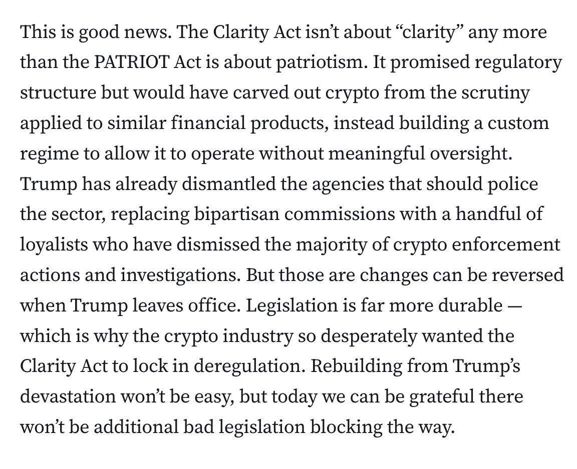 This is good news. The Clarity Act isn’t about “clarity” any more than the PATRIOT Act is about patriotism. It promised regulatory structure but would have carved out crypto from the scrutiny applied to similar financial products, instead building a custom regime to allow it to operate without meaningful oversight. Trump has already dismantled the agencies that should police the sector, replacing bipartisan commissions with a handful of loyalists who have dismissed the majority of crypto enforcement actions and investigations. But those are changes can be reversed when Trump leaves office. Legislation is far more durable — which is why the crypto industry so desperately wanted the Clarity Act to lock in deregulation. Rebuilding from Trump’s devastation won’t be easy, but today we can be grateful there won’t be additional bad legislation blocking the way.