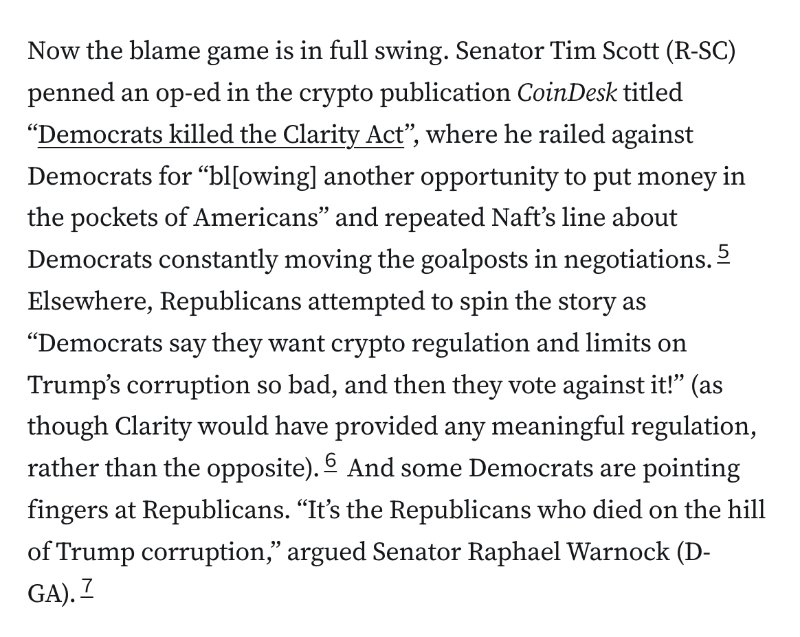 Now the blame game is in full swing. Senator Tim Scott (R-SC) penned an op-ed in the crypto publication CoinDesk titled “Democrats killed the Clarity Act”, where he railed against Democrats for “bl[owing] another opportunity to put money in the pockets of Americans” and repeated Naft’s line about Democrats constantly moving the goalposts in negotiations.5 Elsewhere, Republicans attempted to spin the story as “Democrats say they want crypto regulation and limits on Trump’s corruption so bad, and then they vote against it!” (as though Clarity would have provided any meaningful regulation, rather than the opposite).6 And some Democrats are pointing fingers at Republicans. “It’s the Republicans who died on the hill of Trump corruption,” argued Senator Raphael Warnock (D-GA).7
