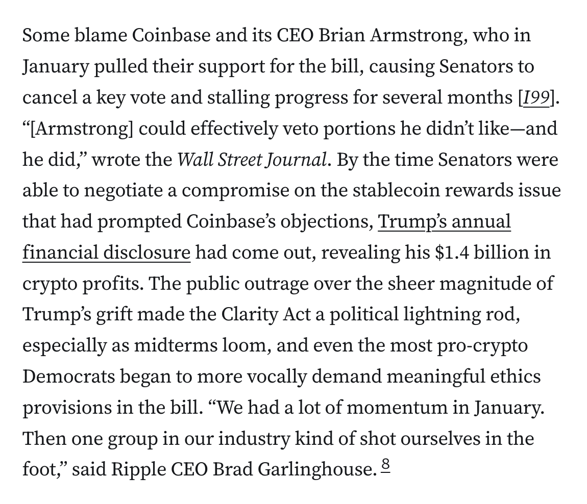 Some blame Coinbase and its CEO Brian Armstrong, who in January pulled their support for the bill, causing Senators to cancel a key vote and stalling progress for several months [I99]. “[Armstrong] could effectively veto portions he didn’t like—and he did,” wrote the Wall Street Journal. By the time Senators were able to negotiate a compromise on the stablecoin rewards issue that had prompted Coinbase’s objections, Trump’s annual financial disclosure had come out, revealing his $1.4 billion in crypto profits. The public outrage over the sheer magnitude of Trump’s grift made the Clarity Act a political lightning rod, especially as midterms loom, and even the most pro-crypto Democrats began to more vocally demand meaningful ethics provisions in the bill. “We had a lot of momentum in January. Then one group in our industry kind of shot ourselves in the foot,” said Ripple CEO Brad Garlinghouse.8