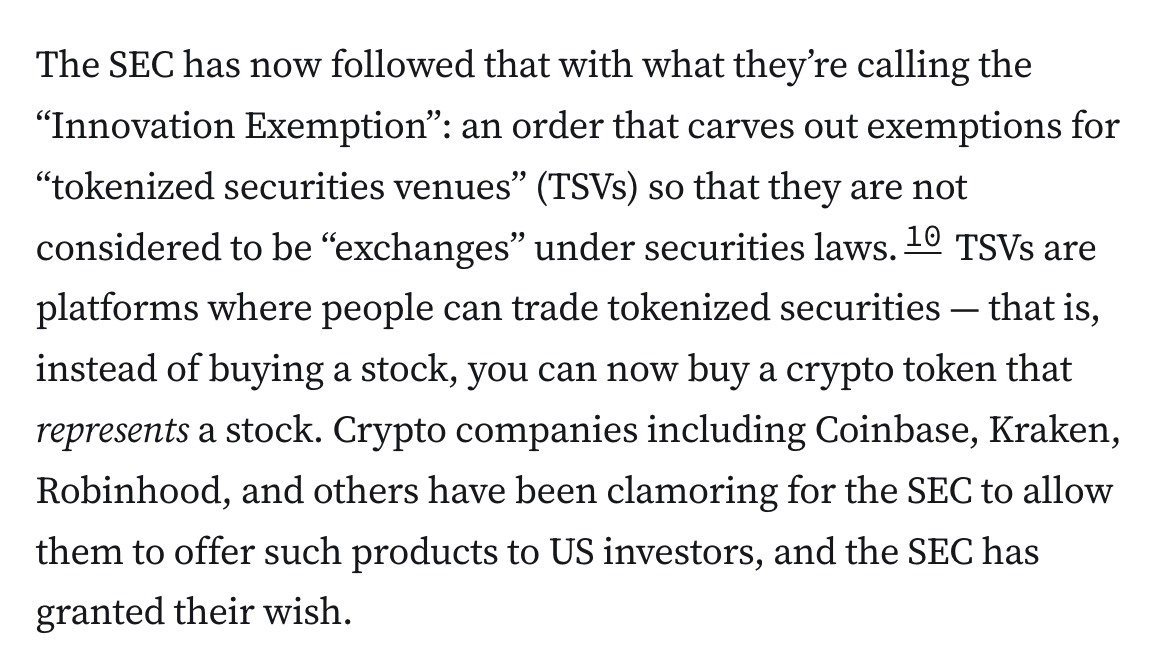 The SEC has now followed that with what they’re calling the “Innovation Exemption”: an order that carves out exemptions for “tokenized securities venues” (TSVs) so that they are not considered to be “exchanges” under securities laws.10 TSVs are platforms where people can trade tokenized securities — that is, instead of buying a stock, you can now buy a crypto token that represents a stock. Crypto companies including Coinbase, Kraken, Robinhood, and others have been clamoring for the SEC to allow them to offer such products to US investors, and the SEC has granted their wish.