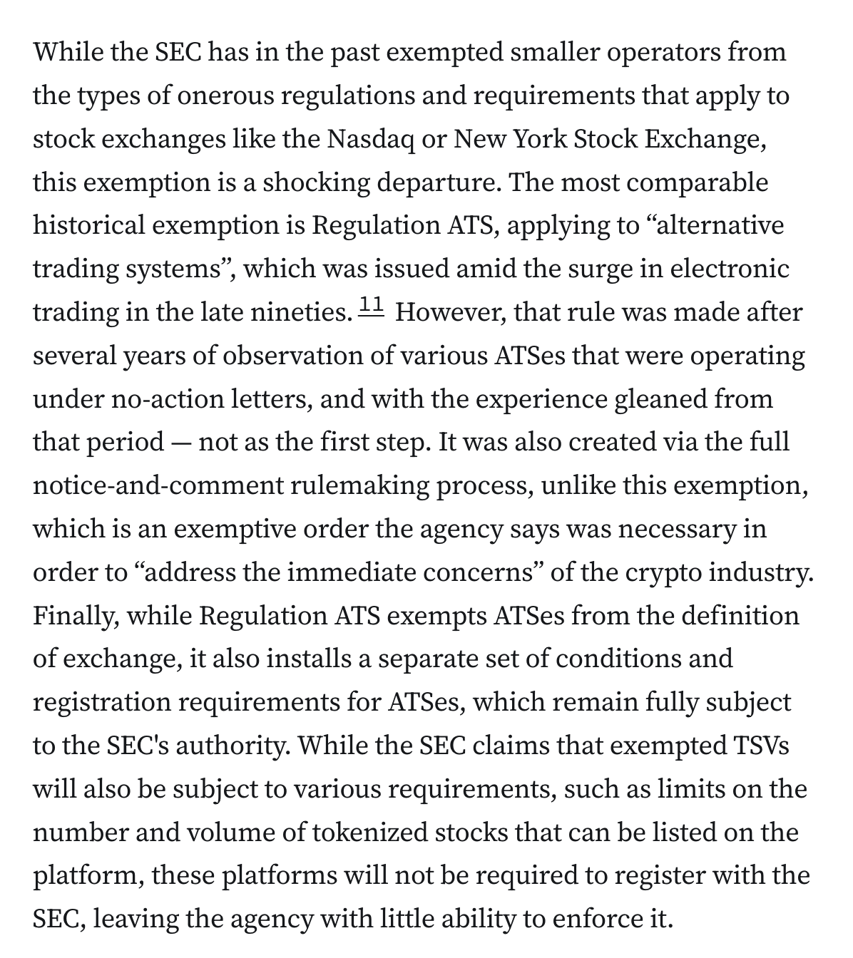 While the SEC has in the past exempted smaller operators from the types of onerous regulations and requirements that apply to stock exchanges like the Nasdaq or New York Stock Exchange, this exemption is a shocking departure. The most comparable historical exemption is Regulation ATS, applying to “alternative trading systems”, which was issued amid the surge in electronic trading in the late nineties.11 However, that rule was made after several years of observation of various ATSes that were operating under no-action letters, and with the experience gleaned from that period — not as the first step. It was also created via the full notice-and-comment rulemaking process, unlike this exemption, which is an exemptive order the agency says was necessary in order to “address the immediate concerns” of the crypto industry. Finally, while Regulation ATS exempts ATSes from the definition of exchange, it also installs a separate set of conditions and registration requirements for ATSes, which re
