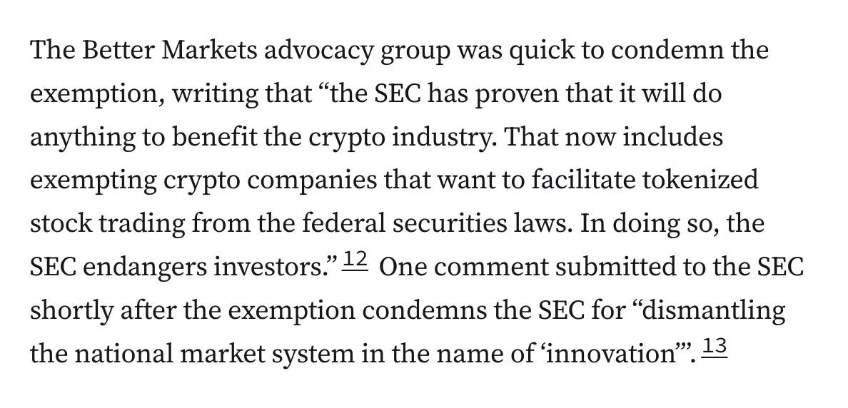 The Better Markets advocacy group was quick to condemn the exemption, writing that “the SEC has proven that it will do anything to benefit the crypto industry. That now includes exempting crypto companies that want to facilitate tokenized stock trading from the federal securities laws. In doing so, the SEC endangers investors.”12 One comment submitted to the SEC shortly after the exemption condemns the SEC for “dismantling the national market system in the name of ‘innovation’”.13