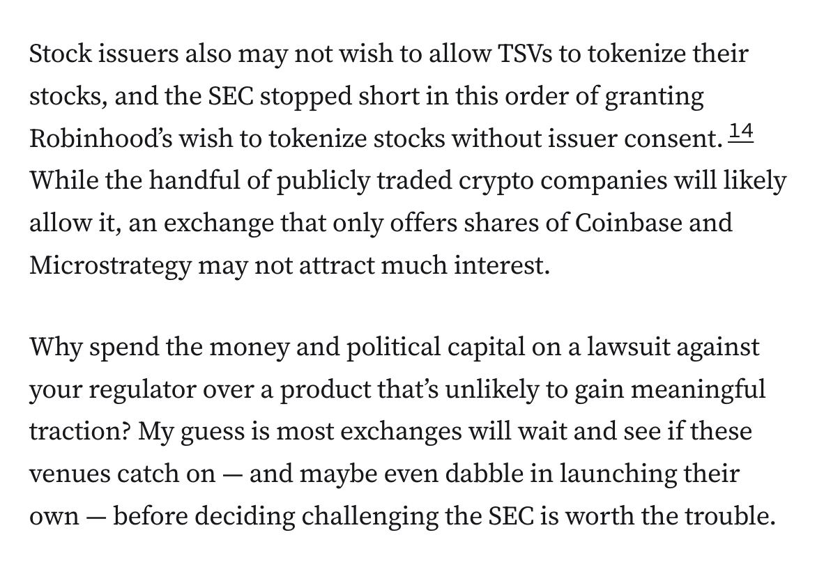 Stock issuers also may not wish to allow TSVs to tokenize their stocks, and the SEC stopped short in this order of granting Robinhood’s wish to tokenize stocks without issuer consent.14 While the handful of publicly traded crypto companies will likely allow it, an exchange that only offers shares of Coinbase and Microstrategy may not attract much interest.

Why spend the money and political capital on a lawsuit against your regulator over a product that’s unlikely to gain meaningful traction? My guess is most exchanges will wait and see if these venues catch on — and maybe even dabble in launching their own — before deciding challenging the SEC is worth the trouble.