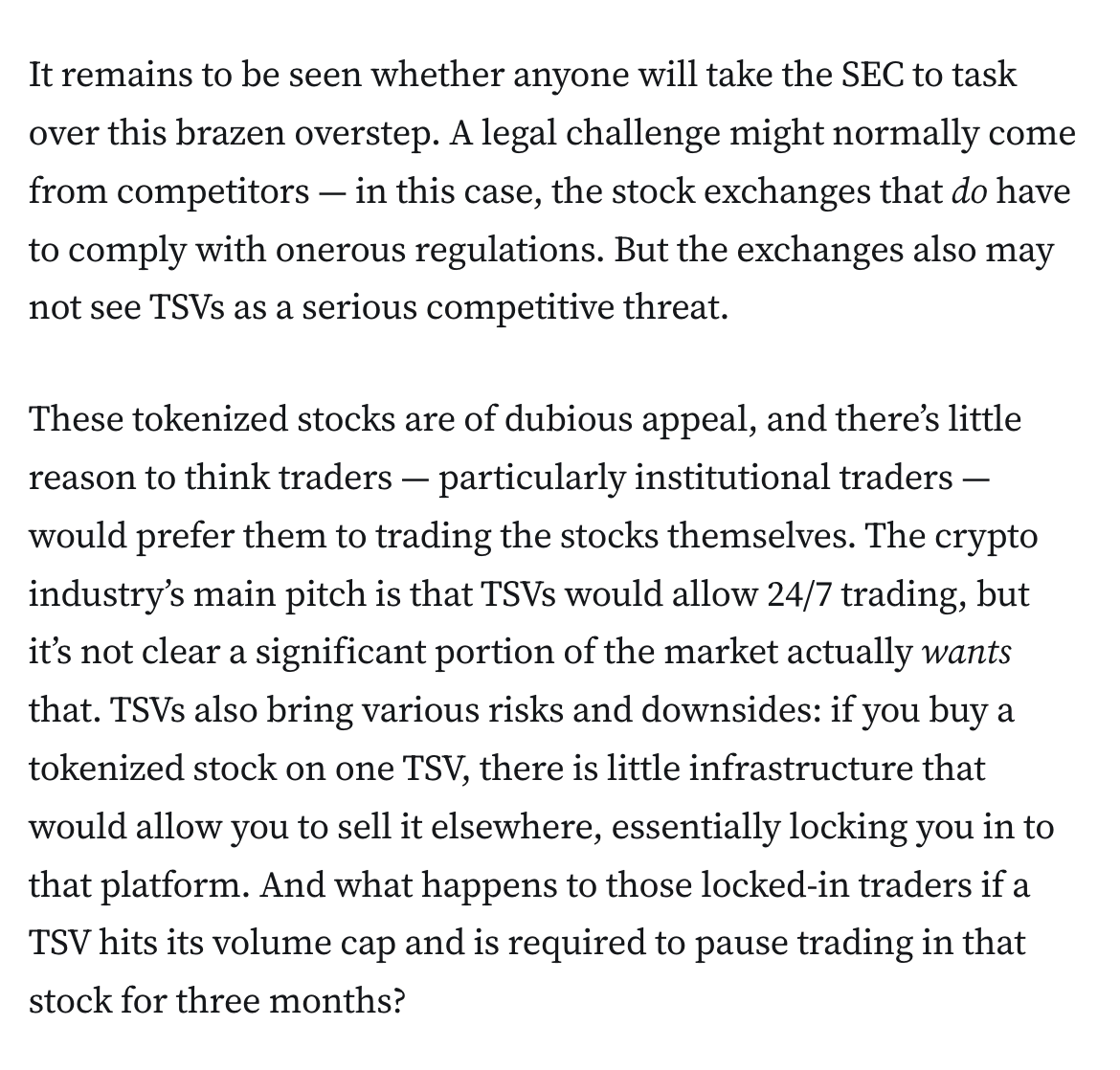 It remains to be seen whether anyone will take the SEC to task over this brazen overstep. A legal challenge might normally come from competitors — in this case, the stock exchanges that do have to comply with onerous regulations. But the exchanges also may not see TSVs as a serious competitive threat.

These tokenized stocks are of dubious appeal, and there’s little reason to think traders — particularly institutional traders — would prefer them to trading the stocks themselves. The crypto industry’s main pitch is that TSVs would allow 24/7 trading, but it’s not clear a significant portion of the market actually wants that. TSVs also bring various risks and downsides: if you buy a tokenized stock on one TSV, there is little infrastructure that would allow you to sell it elsewhere, essentially locking you in to that platform. And what happens to those locked-in traders if a TSV hits its volume cap and is required to pause trading in that stock for three months?