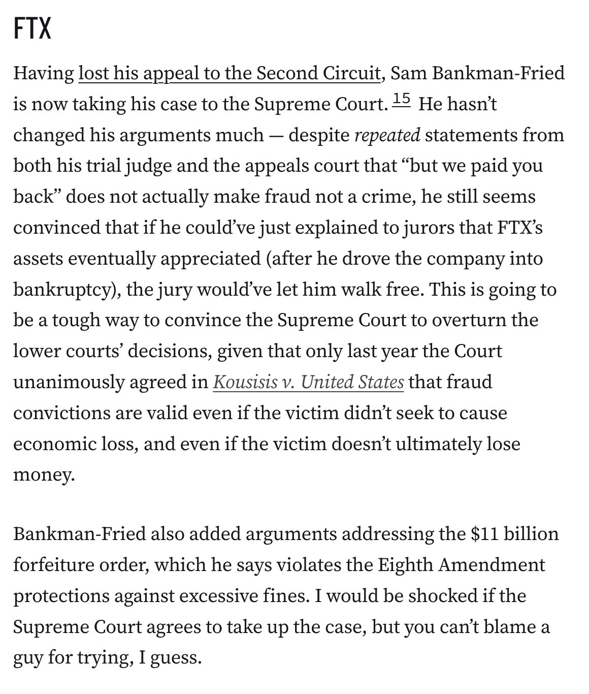FTX
Having lost his appeal to the Second Circuit, Sam Bankman-Fried is now taking his case to the Supreme Court.15 He hasn’t changed his arguments much — despite repeated statements from both his trial judge and the appeals court that “but we paid you back” does not actually make fraud not a crime, he still seems convinced that if he could’ve just explained to jurors that FTX’s assets eventually appreciated (after he drove the company into bankruptcy), the jury would’ve let him walk free. This is going to be a tough way to convince the Supreme Court to overturn the lower courts’ decisions, given that only last year the Court unanimously agreed in Kousisis v. United States that fraud convictions are valid even if the victim didn’t seek to cause economic loss, and even if the victim doesn’t ultimately lose money.

Bankman-Fried also added arguments addressing the $11 billion forfeiture order, which he says violates the Eighth Amendment protections against excessive fines. I would be shoc