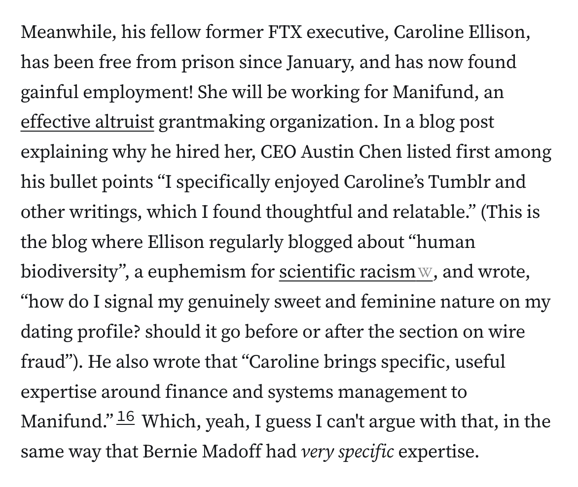Meanwhile, his fellow former FTX executive, Caroline Ellison, has been free from prison since January, and has now found gainful employment! She will be working for Manifund, an effective altruist grantmaking organization. In a blog post explaining why he hired her, CEO Austin Chen listed first among his bullet points “I specifically enjoyed Caroline’s Tumblr and other writings, which I found thoughtful and relatable.” (This is the blog where Ellison regularly blogged about “human biodiversity”, a euphemism for scientific racism, and wrote, “how do I signal my genuinely sweet and feminine nature on my dating profile? should it go before or after the section on wire fraud”). He also wrote that “Caroline brings specific, useful expertise around finance and systems management to Manifund.”16 Which, yeah, I guess I can't argue with that, in the same way that Bernie Madoff had very specific expertise.
