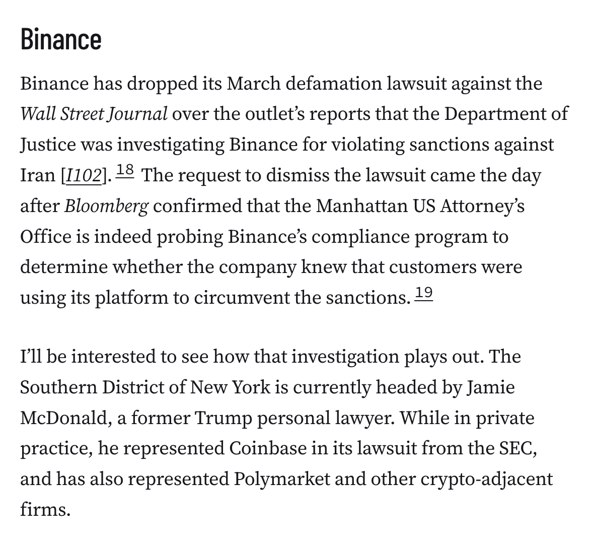 Binance
Binance has dropped its March defamation lawsuit against the Wall Street Journal over the outlet’s reports that the Department of Justice was investigating Binance for violating sanctions against Iran [I102].18 The request to dismiss the lawsuit came the day after Bloomberg confirmed that the Manhattan US Attorney’s Office is indeed probing Binance’s compliance program to determine whether the company knew that customers were using its platform to circumvent the sanctions.19

I’ll be interested to see how that investigation plays out. The Southern District of New York is currently headed by Jamie McDonald, a former Trump personal lawyer. While in private practice, he represented Coinbase in its lawsuit from the SEC, and has also represented Polymarket and other crypto-adjacent firms.
