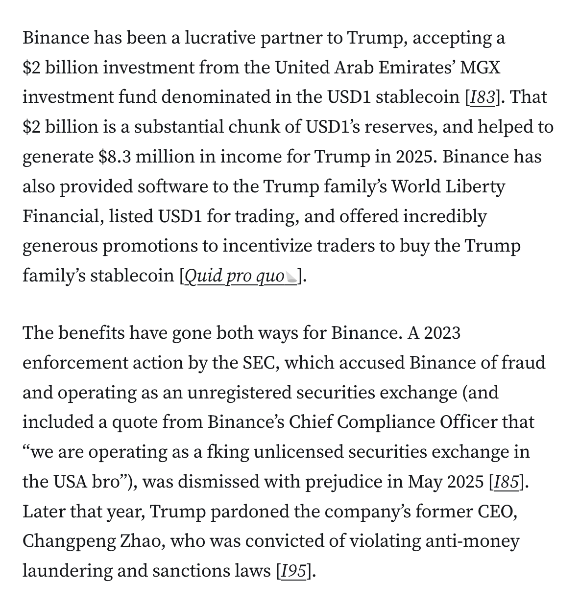 Binance has been a lucrative partner to Trump, accepting a $2 billion investment from the United Arab Emirates’ MGX investment fund denominated in the USD1 stablecoin [I83]. That $2 billion is a substantial chunk of USD1’s reserves, and helped to generate $8.3 million in income for Trump in 2025. Binance has also provided software to the Trump family’s World Liberty Financial, listed USD1 for trading, and offered incredibly generous promotions to incentivize traders to buy the Trump family’s stablecoin [Quid pro quo].

The benefits have gone both ways for Binance. A 2023 enforcement action by the SEC, which accused Binance of fraud and operating as an unregistered securities exchange (and included a quote from Binance’s Chief Compliance Officer that “we are operating as a fking unlicensed securities exchange in the USA bro”), was dismissed with prejudice in May 2025 [I85]. Later that year, Trump pardoned the company’s former CEO, Changpeng Zhao, who was convicted of violating anti-mone
