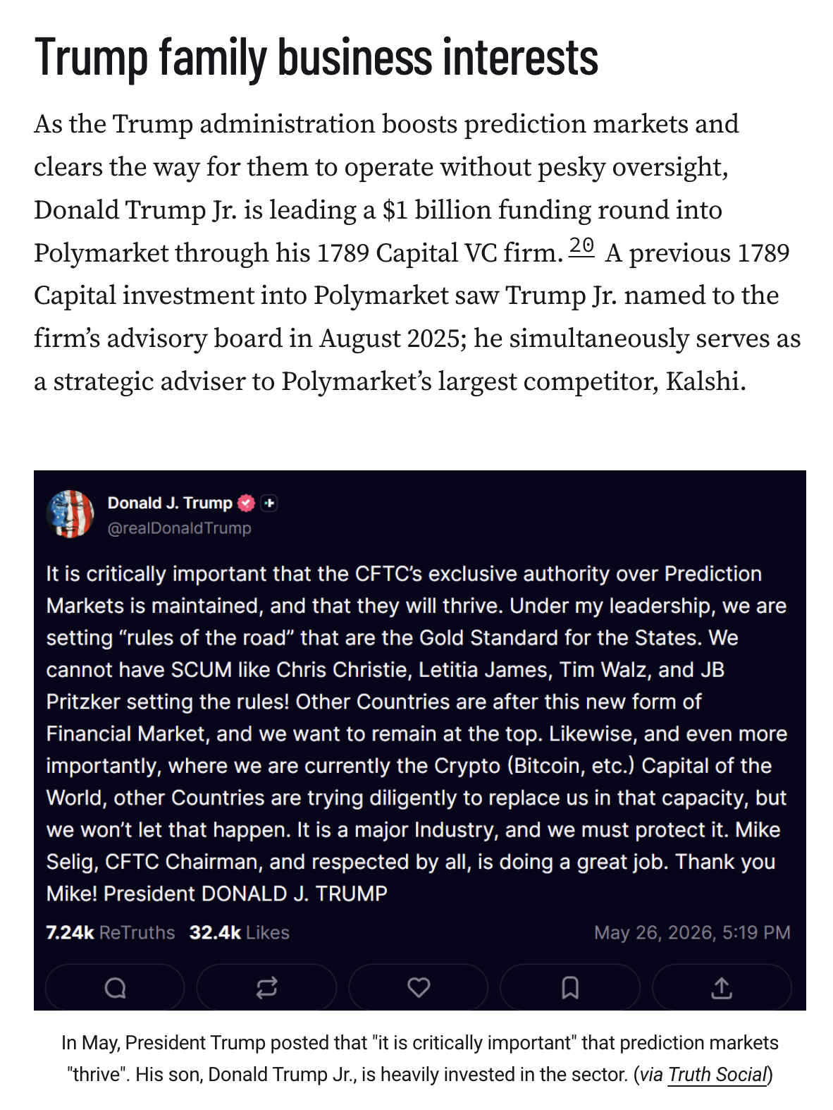 Trump family business interests
As the Trump administration boosts prediction markets and clears the way for them to operate without pesky oversight, Donald Trump Jr. is leading a $1 billion funding round into Polymarket through his 1789 Capital VC firm.20 A previous 1789 Capital investment into Polymarket saw Trump Jr. named to the firm’s advisory board in August 2025; he simultaneously serves as a strategic adviser to Polymarket’s largest competitor, Kalshi.

Screenshot of a May 26, 2026 Truth Social post by Donald Trump: "It is critically important that the CFTC’s exclusive authority over Prediction Markets is maintained, and that they will thrive. Under my leadership, we are setting “rules of the road” that are the Gold Standard for the States. We cannot have SCUM like Chris Christie, Letitia James, Tim Walz, and JB Pritzker setting the rules! Other Countries are after this new form of Financial Market, and we want to remain at the top. Likewise, and even more importantly, where we