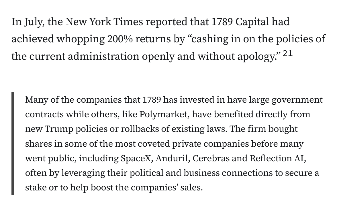 In July, the New York Times reported that 1789 Capital had achieved whopping 200% returns by “cashing in on the policies of the current administration openly and without apology.”21

“Many of the companies that 1789 has invested in have large government contracts while others, like Polymarket, have benefited directly from new Trump policies or rollbacks of existing laws. The firm bought shares in some of the most coveted private companies before many went public, including SpaceX, Anduril, Cerebras and Reflection AI, often by leveraging their political and business connections to secure a stake or to help boost the companies’ sales.”